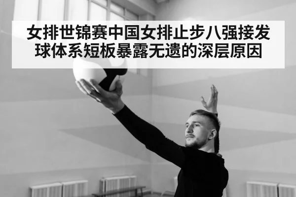 女排世锦赛中国女排止步八强接发球体系短板暴露无遗的深层原因